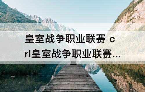 皇室战争职业联赛 crl皇室战争职业联赛回放