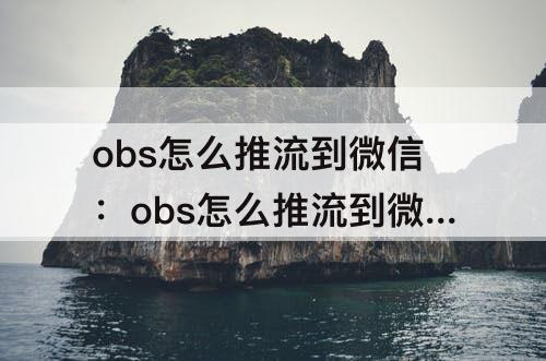 obs怎么推流到微信：obs怎么推流到微信直播
