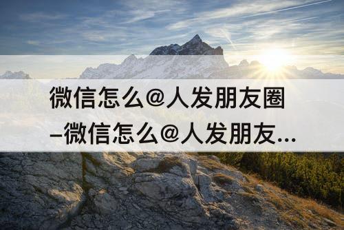微信怎么@人发朋友圈-微信怎么@人发朋友圈别人会看到么