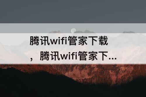 腾讯wifi管家下载，腾讯wifi管家下载安装最新版微信