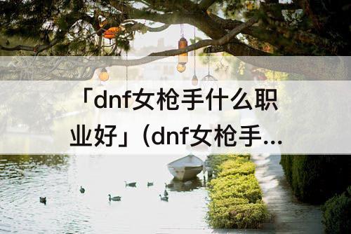 「dnf女枪手什么职业好」(dnf女枪手什么职业好玩)