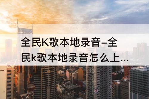 全民K歌本地录音-全民k歌本地录音怎么上传