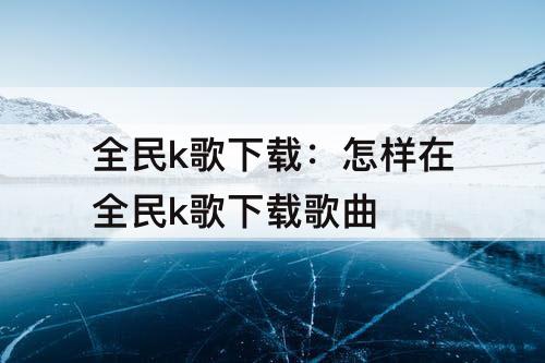 全民k歌下载：怎样在全民k歌下载歌曲
