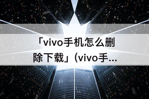 「vivo手机怎么删除下载」(vivo手机怎么删除下载的字体)