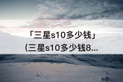 「三星s10多少钱」(三星s10多少钱8+256)