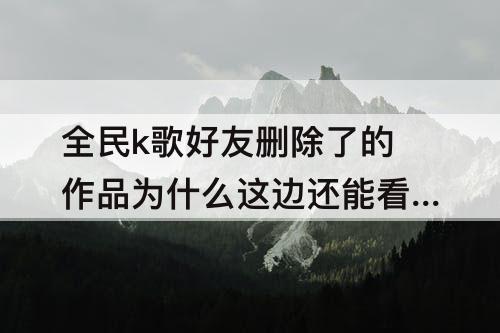 全民k歌好友删除了的作品为什么这边还能看到