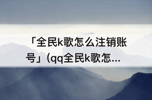 「全民k歌怎么注销账号」(qq全民k歌怎么注销账号)