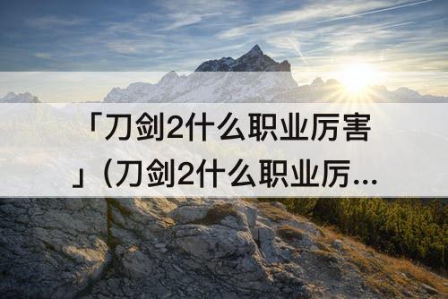 「刀剑2什么职业厉害」(刀剑2什么职业厉害2016)