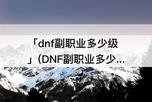 「dnf副职业多少级」(DNF副职业多少级开启)