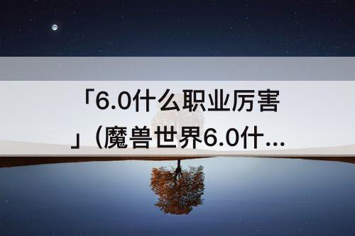 「6.0什么职业厉害」(魔兽世界6.0什么职业厉害)