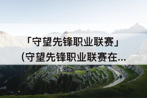 「守望先锋职业联赛」(守望先锋职业联赛在哪里看)