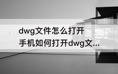 dwg文件怎么打开 手机如何打开dwg文件怎么打开