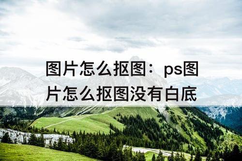 图片怎么抠图：ps图片怎么抠图没有白底